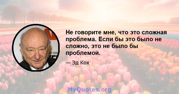 Не говорите мне, что это сложная проблема. Если бы это было не сложно, это не было бы проблемой.