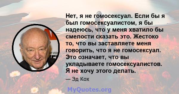 Нет, я не гомосексуал. Если бы я был гомосексуалистом, я бы надеюсь, что у меня хватило бы смелости сказать это. Жестоко то, что вы заставляете меня говорить, что я не гомосексуал. Это означает, что вы укладываете