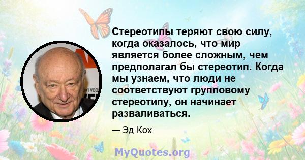 Стереотипы теряют свою силу, когда оказалось, что мир является более сложным, чем предполагал бы стереотип. Когда мы узнаем, что люди не соответствуют групповому стереотипу, он начинает разваливаться.