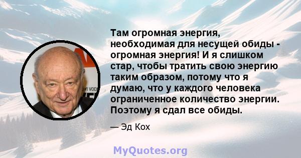 Там огромная энергия, необходимая для несущей обиды - огромная энергия! И я слишком стар, чтобы тратить свою энергию таким образом, потому что я думаю, что у каждого человека ограниченное количество энергии. Поэтому я