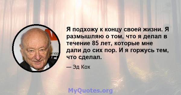 Я подхожу к концу своей жизни. Я размышляю о том, что я делал в течение 85 лет, которые мне дали до сих пор. И я горжусь тем, что сделал.