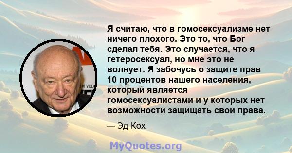 Я считаю, что в гомосексуализме нет ничего плохого. Это то, что Бог сделал тебя. Это случается, что я гетеросексуал, но мне это не волнует. Я забочусь о защите прав 10 процентов нашего населения, который является