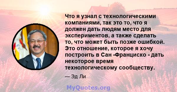 Что я узнал с технологическими компаниями, так это то, что я должен дать людям место для экспериментов, а также сделать то, что может быть позже ошибкой. Это отношение, которое я хочу построить в Сан -Франциско - дать