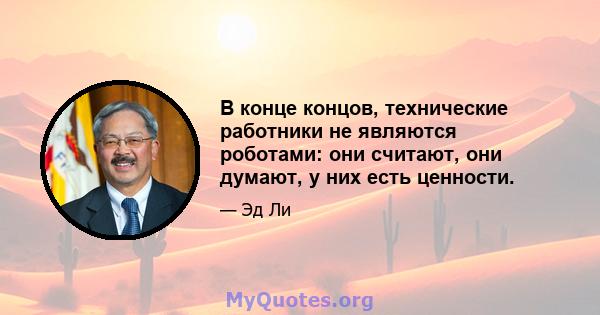 В конце концов, технические работники не являются роботами: они считают, они думают, у них есть ценности.