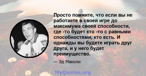 Просто помните, что если вы не работаете в своей игре до максимума своей способности, где -то будет кто -то с равными способностями, кто есть. И однажды вы будете играть друг друга, и у него будет преимущество.