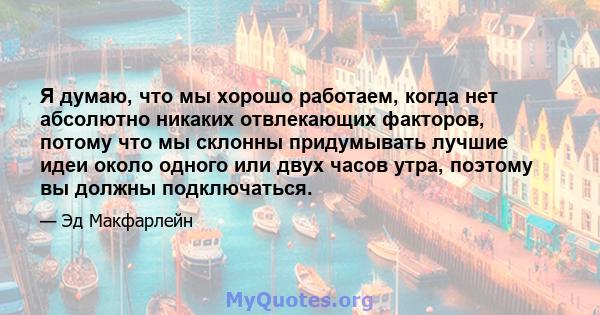 Я думаю, что мы хорошо работаем, когда нет абсолютно никаких отвлекающих факторов, потому что мы склонны придумывать лучшие идеи около одного или двух часов утра, поэтому вы должны подключаться.