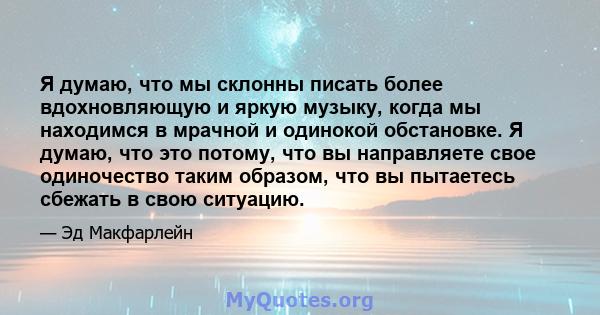 Я думаю, что мы склонны писать более вдохновляющую и яркую музыку, когда мы находимся в мрачной и одинокой обстановке. Я думаю, что это потому, что вы направляете свое одиночество таким образом, что вы пытаетесь сбежать 