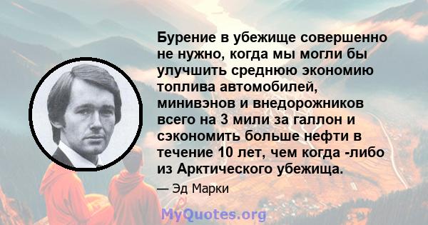 Бурение в убежище совершенно не нужно, когда мы могли бы улучшить среднюю экономию топлива автомобилей, минивэнов и внедорожников всего на 3 мили за галлон и сэкономить больше нефти в течение 10 лет, чем когда -либо из