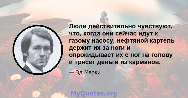 Люди действительно чувствуют, что, когда они сейчас идут к газому насосу, нефтяной картель держит их за ноги и опрокидывает их с ног на голову и трясет деньги из карманов.