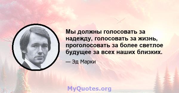 Мы должны голосовать за надежду, голосовать за жизнь, проголосовать за более светлое будущее за всех наших близких.