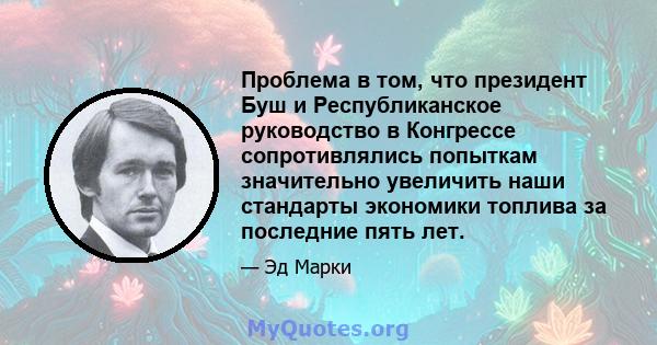 Проблема в том, что президент Буш и Республиканское руководство в Конгрессе сопротивлялись попыткам значительно увеличить наши стандарты экономики топлива за последние пять лет.