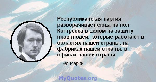 Республиканская партия разворачивает сюда на пол Конгресса в целом на защиту прав людей, которые работают в областях нашей страны, на фабриках нашей страны, в офисах нашей страны.