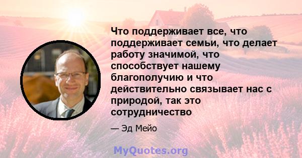 Что поддерживает все, что поддерживает семьи, что делает работу значимой, что способствует нашему благополучию и что действительно связывает нас с природой, так это сотрудничество