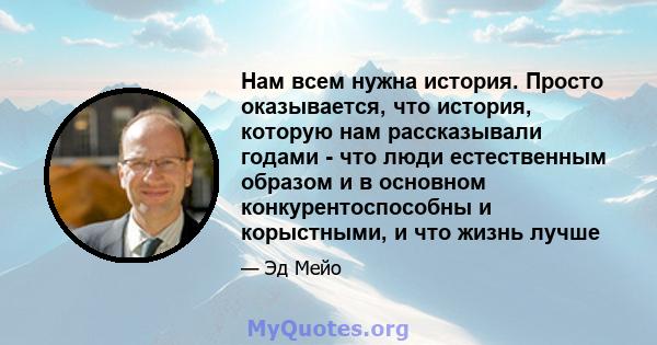 Нам всем нужна история. Просто оказывается, что история, которую нам рассказывали годами - что люди естественным образом и в основном конкурентоспособны и корыстными, и что жизнь лучше