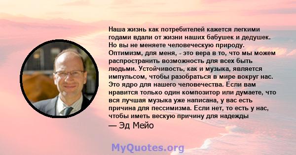 Наша жизнь как потребителей кажется легкими годами вдали от жизни наших бабушек и дедушек. Но вы не меняете человеческую природу. Оптимизм, для меня, - это вера в то, что мы можем распространить возможность для всех