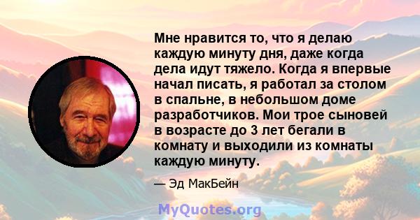 Мне нравится то, что я делаю каждую минуту дня, даже когда дела идут тяжело. Когда я впервые начал писать, я работал за столом в спальне, в небольшом доме разработчиков. Мои трое сыновей в возрасте до 3 лет бегали в