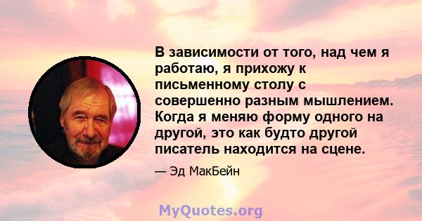 В зависимости от того, над чем я работаю, я прихожу к письменному столу с совершенно разным мышлением. Когда я меняю форму одного на другой, это как будто другой писатель находится на сцене.