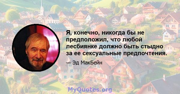 Я, конечно, никогда бы не предположил, что любой лесбиянке должно быть стыдно за ее сексуальные предпочтения.