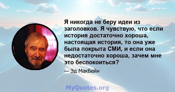 Я никогда не беру идеи из заголовков. Я чувствую, что если история достаточно хороша, настоящая история, то она уже была покрыта СМИ, и если она недостаточно хороша, зачем мне это беспокоиться?