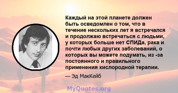 Каждый на этой планете должен быть осведомлен о том, что в течение нескольких лет я встречался и продолжаю встречаться с людьми, у которых больше нет СПИДа, рака и почти любых других заболеваний, о которых вы можете