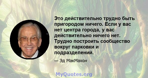 Это действительно трудно быть пригородом ничего. Если у вас нет центра города, у вас действительно ничего нет. Трудно построить сообщество вокруг парковки и подразделений.