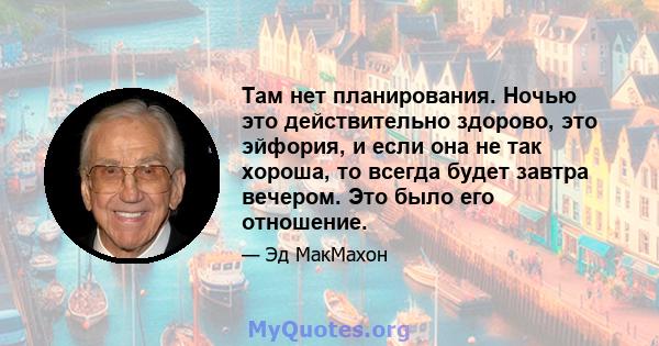 Там нет планирования. Ночью это действительно здорово, это эйфория, и если она не так хороша, то всегда будет завтра вечером. Это было его отношение.