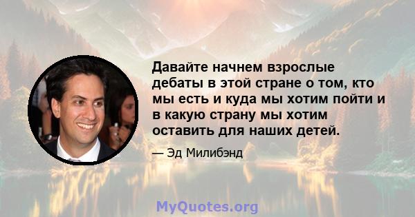 Давайте начнем взрослые дебаты в этой стране о том, кто мы есть и куда мы хотим пойти и в какую страну мы хотим оставить для наших детей.