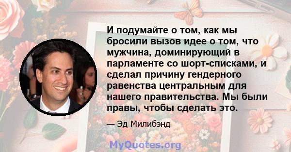 И подумайте о том, как мы бросили вызов идее о том, что мужчина, доминирующий в парламенте со шорт-списками, и сделал причину гендерного равенства центральным для нашего правительства. Мы были правы, чтобы сделать это.