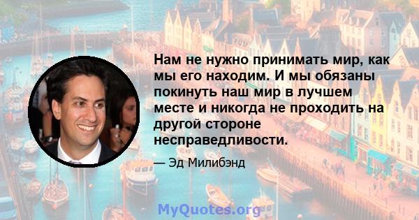 Нам не нужно принимать мир, как мы его находим. И мы обязаны покинуть наш мир в лучшем месте и никогда не проходить на другой стороне несправедливости.