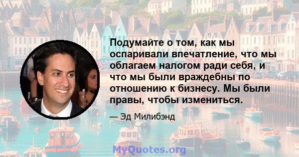 Подумайте о том, как мы оспаривали впечатление, что мы облагаем налогом ради себя, и что мы были враждебны по отношению к бизнесу. Мы были правы, чтобы измениться.