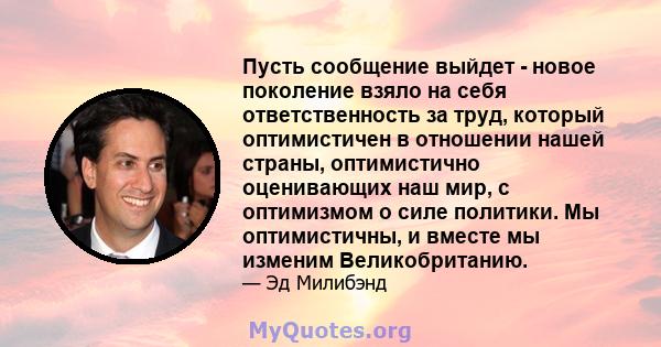 Пусть сообщение выйдет - новое поколение взяло на себя ответственность за труд, который оптимистичен в отношении нашей страны, оптимистично оценивающих наш мир, с оптимизмом о силе политики. Мы оптимистичны, и вместе мы 