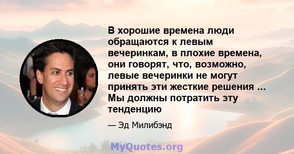 В хорошие времена люди обращаются к левым вечеринкам, в плохие времена, они говорят, что, возможно, левые вечеринки не могут принять эти жесткие решения ... Мы должны потратить эту тенденцию