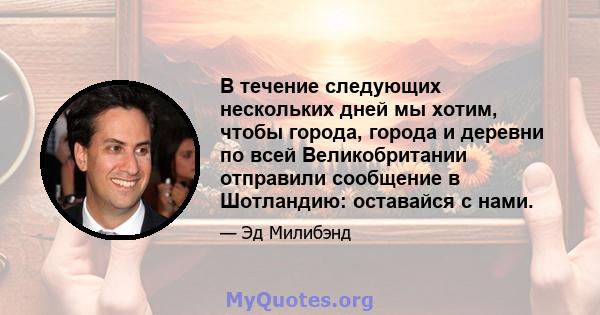 В течение следующих нескольких дней мы хотим, чтобы города, города и деревни по всей Великобритании отправили сообщение в Шотландию: оставайся с нами.