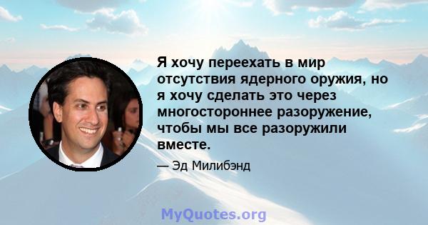 Я хочу переехать в мир отсутствия ядерного оружия, но я хочу сделать это через многостороннее разоружение, чтобы мы все разоружили вместе.