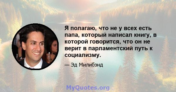 Я полагаю, что не у всех есть папа, который написал книгу, в которой говорится, что он не верит в парламентский путь к социализму.