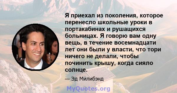 Я приехал из поколения, которое перенесло школьные уроки в портакабинах и рушащихся больницах. Я говорю вам одну вещь, в течение восемнадцати лет они были у власти, что тори ничего не делали, чтобы починить крышу, когда 