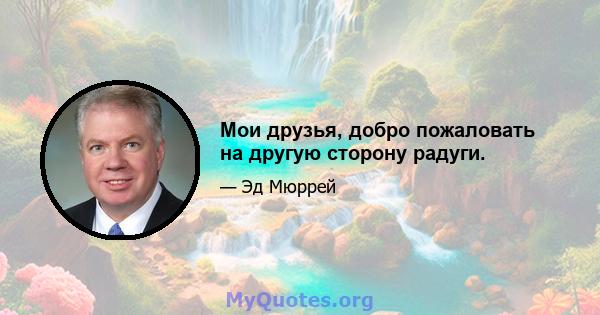 Мои друзья, добро пожаловать на другую сторону радуги.