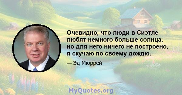 Очевидно, что люди в Сиэтле любят немного больше солнца, но для него ничего не построено, я скучаю по своему дождю.