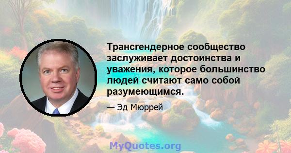 Трансгендерное сообщество заслуживает достоинства и уважения, которое большинство людей считают само собой разумеющимся.