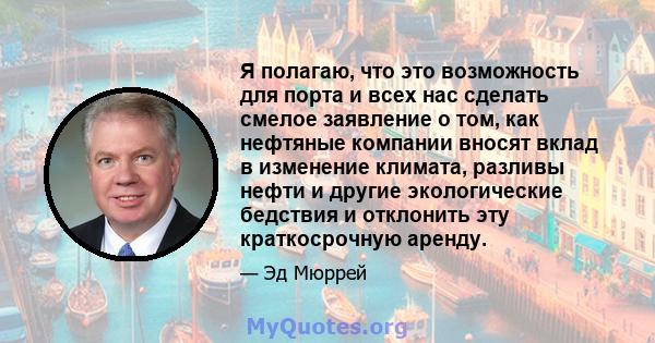 Я полагаю, что это возможность для порта и всех нас сделать смелое заявление о том, как нефтяные компании вносят вклад в изменение климата, разливы нефти и другие экологические бедствия и отклонить эту краткосрочную