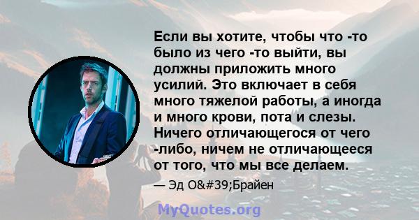 Если вы хотите, чтобы что -то было из чего -то выйти, вы должны приложить много усилий. Это включает в себя много тяжелой работы, а иногда и много крови, пота и слезы. Ничего отличающегося от чего -либо, ничем не