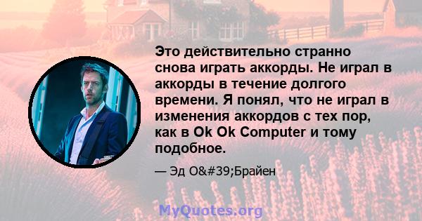 Это действительно странно снова играть аккорды. Не играл в аккорды в течение долгого времени. Я понял, что не играл в изменения аккордов с тех пор, как в Ok Ok Computer и тому подобное.