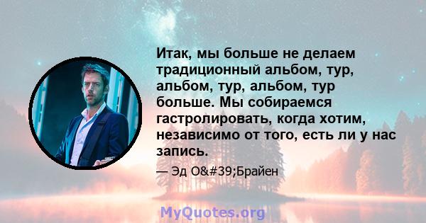 Итак, мы больше не делаем традиционный альбом, тур, альбом, тур, альбом, тур больше. Мы собираемся гастролировать, когда хотим, независимо от того, есть ли у нас запись.