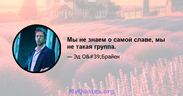 Мы не знаем о самой славе, мы не такая группа.