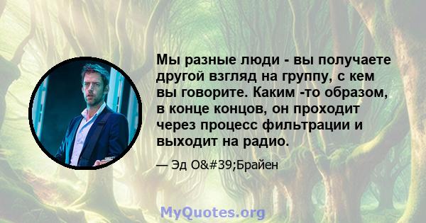 Мы разные люди - вы получаете другой взгляд на группу, с кем вы говорите. Каким -то образом, в конце концов, он проходит через процесс фильтрации и выходит на радио.