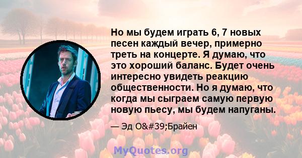 Но мы будем играть 6, 7 новых песен каждый вечер, примерно треть на концерте. Я думаю, что это хороший баланс. Будет очень интересно увидеть реакцию общественности. Но я думаю, что когда мы сыграем самую первую новую