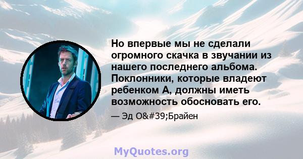 Но впервые мы не сделали огромного скачка в звучании из нашего последнего альбома. Поклонники, которые владеют ребенком А, должны иметь возможность обосновать его.