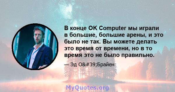 В конце OK Computer мы играли в большие, большие арены, и это было не так. Вы можете делать это время от времени, но в то время это не было правильно.