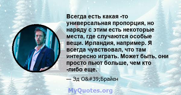 Всегда есть какая -то универсальная пропорция, но наряду с этим есть некоторые места, где случаются особые вещи. Ирландия, например. Я всегда чувствовал, что там интересно играть. Может быть, они просто пьют больше, чем 