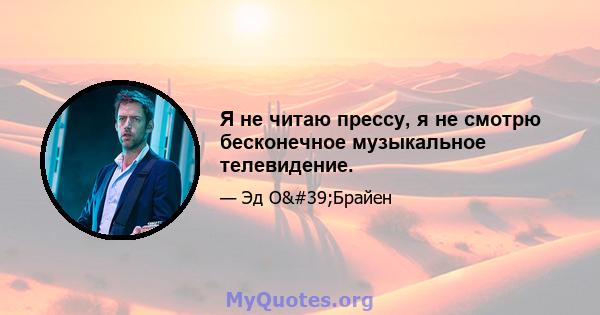 Я не читаю прессу, я не смотрю бесконечное музыкальное телевидение.